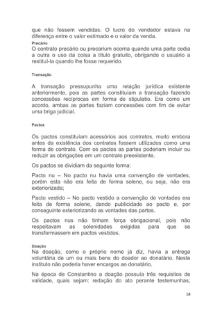 18
que não fossem vendidas. O lucro do vendedor estava na
diferença entre o valor estimado e o valor da venda.
Precário
O contrato precário ou precarium ocorria quando uma parte cedia
a outra o uso da coisa a título gratuito, obrigando o usuário a
restituí-la quando lhe fosse requerido.
Transação
A transação pressupunha uma relação jurídica existente
anteriormente, pois as partes constituíam a transação fazendo
concessões recíprocas em forma de stipulatio. Era como um
acordo, ambas as partes faziam concessões com fim de evitar
uma briga judicial.
Pactos
Os pactos constituíam acessórios aos contratos, muito embora
antes da existência dos contratos fossem utilizados como uma
forma de contrato. Com os pactos as partes poderiam incluir ou
reduzir as obrigações em um contrato preexistente.
Os pactos se dividiam da seguinte forma:
Pacto nu – No pacto nu havia uma convenção de vontades,
porém esta não era feita de forma solene, ou seja, não era
exteriorizada;
Pacto vestido – No pacto vestido a convenção de vontades era
feita de forma solene, dando publicidade ao pacto e, por
conseguinte exteriorizando as vontades das partes.
Os pactos nus não tinham força obrigacional, pois não
respeitavam as solenidades exigidas para que se
transformassem em pactos vestidos.
Doação
Na doação, como o próprio nome já diz, havia a entrega
voluntária de um ou mais bens do doador ao donatário. Neste
instituto não poderia haver encargos ao donatário.
Na época de Constantino a doação possuía três requisitos de
validade, quais sejam: redação do ato perante testemunhas;
 