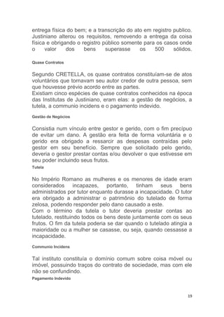 19
entrega física do bem; e a transcrição do ato em registro publico.
Justiniano alterou os requisitos, removendo a entrega da coisa
física e obrigando o registro público somente para os casos onde
o valor dos bens superasse os 500 sólidos.
Quase Contratos
Segundo CRETELLA, os quase contratos constituíam-se de atos
voluntários que tornavam seu autor credor de outra pessoa, sem
que houvesse prévio acordo entre as partes.
Existiam cinco espécies de quase contratos conhecidos na época
das Institutas de Justiniano, eram elas: a gestão de negócios, a
tutela, a communio incidens e o pagamento indevido.
Gestão de Negócios
Consistia num vínculo entre gestor e gerido, com o fim precípuo
de evitar um dano. A gestão era feita de forma voluntária e o
gerido era obrigado a ressarcir as despesas contraídas pelo
gestor em seu benefício. Sempre que solicitado pelo gerido,
deveria o gestor prestar contas e/ou devolver o que estivesse em
seu poder incluindo seus frutos.
Tutela
No Império Romano as mulheres e os menores de idade eram
considerados incapazes, portanto, tinham seus bens
administrados por tutor enquanto durasse a incapacidade. O tutor
era obrigado a administrar o patrimônio do tutelado de forma
zelosa, podendo responder pelo dano causado a este.
Com o término da tutela o tutor deveria prestar contas ao
tutelado, restituindo todos os bens deste juntamente com os seus
frutos. O fim da tutela poderia se dar quando o tutelado atingia a
maioridade ou a mulher se casasse, ou seja, quando cessasse a
incapacidade.
Communio Incidens
Tal instituto constituía o domínio comum sobre coisa móvel ou
imóvel, possuindo traços do contrato de sociedade, mas com ele
não se confundindo.
Pagamento Indevido
 