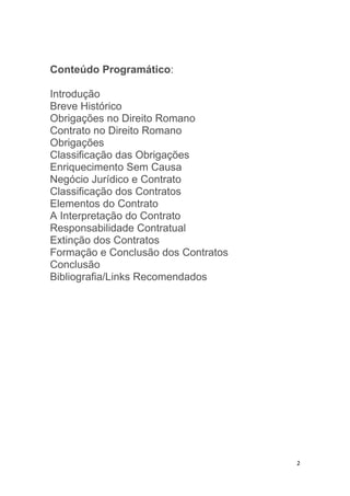 2
Conteúdo Programático:
Introdução
Breve Histórico
Obrigações no Direito Romano
Contrato no Direito Romano
Obrigações
Classificação das Obrigações
Enriquecimento Sem Causa
Negócio Jurídico e Contrato
Classificação dos Contratos
Elementos do Contrato
A Interpretação do Contrato
Responsabilidade Contratual
Extinção dos Contratos
Formação e Conclusão dos Contratos
Conclusão
Bibliografia/Links Recomendados
 