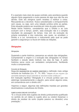 20
É o exemplo mais claro de quase contrato, pois acontecia quando
alguém fazia pagamento a outra pessoa de algo que não lhe era
devido. Este ato obrigava quem recebeu a restituir a coisa.
Recusando-se a devolver, ficava caracterizado o enriquecimento
sem causa, ou seja, sem uma relação jurídica entre as partes.
Esta situação poderia ser revertida por meio da ação condictio.
Neste breve histórico, constatamos que o Direito e as Leis
evoluem com o tempo, porém, esta evolução não é o simples
resultado da passagem do tempo, mas sim da evolução da
própria sociedade e dos costumes, aos quais, se amoldam o
Direito e a Lei, tornando-se o instrumento pelo qual se pode
garantir a segurança e a lisura em todas as relações.
Obrigações
Obrigações
Superada a parte histórica, passamos ao estudo das obrigações.
Compreender a origem e a evolução das obrigações no tempo
facilitará o estudo deste instituto nos dias de hoje. A parte
histórica serve como um verdadeiro complemento, facilitando
muito a compreensão.
Conceito de Obrigação
Segundo WASHINGTON DE BARROS MONTEIRO a definição mais antiga
remonta às Institutas (Liv. 3°, Tít. XIII): “Obligatio est juris vinculum, quo
necessitate adstringimur alicujus solvendae rei, secundum nostrae civitatis jura.”.
Em tradução significa “Obrigação é o vínculo jurídico que nos
adstringe necessariamente a alguém, para solver alguma coisa,
em consonância com o direito civil.”.
Vejamos a seguir, algumas das definições trazidas por grandes
doutrinadores e estudiosos do Direito.
FABIO ULHOA COELHO conceitua:
“É o vínculo entre dois sujeitos de direito juridicamente qualificado
no sentido de um deles (o sujeito ativo ou credor) titularizar o
direito de receber do outro (sujeito passivo ou devedor) uma
prestação.”.
 