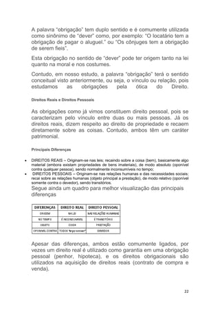 22
A palavra “obrigação” tem duplo sentido e é comumente utilizada
como sinônimo de “dever” como, por exemplo: “O locatário tem a
obrigação de pagar o aluguel.” ou “Os cônjuges tem a obrigação
de serem fieis”.
Esta obrigação no sentido de “dever” pode ter origem tanto na lei
quanto na moral e nos costumes.
Contudo, em nosso estudo, a palavra “obrigação” terá o sentido
conceitual visto anteriormente, ou seja, o vínculo ou relação, pois
estudamos as obrigações pela ótica do Direito.
Direitos Reais e Direitos Pessoais
As obrigações como já vimos constituem direito pessoal, pois se
caracterizam pelo vínculo entre duas ou mais pessoas. Já os
direitos reais, dizem respeito ao direito de propriedade e recaem
diretamente sobre as coisas. Contudo, ambos têm um caráter
patrimonial.
Principais Diferenças
 DIREITOS REAIS – Originam-se nas leis; recaindo sobre a coisa (bem), basicamente algo
material (embora existam propriedades de bens imateriais), de modo absoluto (oponível
contra qualquer pessoa), sendo normalmente inconsumíveis no tempo;
 DIREITOS PESSOAIS – Originam-se nas relações humanas e das necessidades sociais;
recai sobre as relações humanas (objeto principal a prestação), de modo relativo (oponível
somente contra o devedor), sendo transitórios.
Segue ainda um quadro para melhor visualização das principais
diferenças
Apesar das diferenças, ambos estão comumente ligados, por
vezes um direito real é utilizado como garantia em uma obrigação
pessoal (penhor, hipoteca), e os direitos obrigacionais são
utilizados na aquisição de direitos reais (contrato de compra e
venda).
 