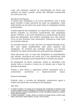 23
Logo, não podemos separar as classificações de forma que
pareçam se repelir, quando, ambas são utilizadas mutuamente
em nosso dia a dia.
Importância das Obrigações
O estudo das obrigações é de suma importância, pois a parte
geral constitui a base estrutural de todas as obrigações, nelas
estão fixados os princípios aos quais todas as obrigações estarão
subordinadas.
A parte especial das obrigações, em específico a parte contratual,
deverá respeitar os princípios fundamentais das obrigações
gerais. Portanto, é de suma importância a compreensão da parte
geral das obrigações, pois existem obrigações que não nascem
na lei ou dos contratos mais conhecidos, tratando-se neste caso
de contratos atípicos.
Os contratos típicos, ou seja, que tem sua regulamentação na lei,
têm suas regras estabelecidas pela parte especial das
obrigações. Ao contrário dos contratos atípicos, que deverão
obedecer às regras elementares da parte geral das obrigações.
Insta mencionar que, no caso das obrigações as possibilidades
são infinitas, levando-se em conta que o que determinará cada
uma destas obrigações será basicamente a vontade das partes.
As obrigações se fazem presentes, desde as atividades mais
banais como a compra e venda de um terreno até a fusão de
grandes empresas.
Graças a elas temos a segurança jurídica necessária para o
crescimento econômico e desenvolvimento social.
Elementos da Obrigação
Estando claro o conceito de obrigação, passaremos agora a
análise dos elementos constitutivos da obrigação.
São eles:
 O subjetivo (sujeitos) - Os sujeitos de uma obrigação são considerados os indivíduos entre
os quais a relação jurídica se estabelece, denominando-se sujeito ativo (credor), e, sujeito
passivo (devedor), havendo a possibilidade de ocorrer à pluralidade subjetiva em qualquer
um dos polos da relação;
 O objetivo (prestação) - O objeto, distinto do conteúdo da relação jurídica, constitui aquilo
sobre o qual incide o direito subjetivo, ou seja, a coisa a prestar.
 