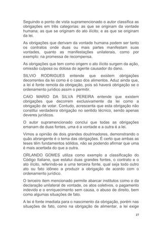 27
Seguindo o ponto de vista supramencionado o autor classifica as
obrigações em três categorias: as que se originam da vontade
humana; as que se originam do ato ilícito; e as que se originam
da lei.
As obrigações que derivam da vontade humana podem ser tanto
os contratos onde duas ou mais partes manifestam suas
vontades, quanto as manifestações unilaterais, como por
exemplo: na promessa de recompensa.
As obrigações que tem como origem o ato ilícito surgem da ação,
omissão culposa ou dolosa do agente causador do dano.
SILVIO RODRIGUES entende que existem obrigações
decorrentes da lei como é o caso dos alimentos. Aduz ainda que,
a lei é fonte remota da obrigação, pois só haverá obrigação se o
ordenamento jurídico assim o permitir.
CAIO MARIO DA SILVA PEREIRA entende que existem
obrigações que decorrem exclusivamente da lei como a
obrigação de votar. Contudo, acrescenta que esta obrigação não
constitui verdadeira obrigação no sentido técnico, sendo apenas
deveres jurídicos.
O autor supramencionado conclui que todas as obrigações
emanam de duas fontes, uma é a vontade e a outra é a lei.
Vimos a opinião de dois grandes doutrinadores, demonstrando o
quão abrangente é o tema das obrigações. É certo que ambas as
teses têm fundamentos sólidos, não se podendo afirmar que uma
é mais acertada do que a outra.
ORLANDO GOMES utiliza como exemplo a classificação do
Código Italiano, que estatui duas grandes fontes, o contrato e o
ato ilícito, referindo-se a uma terceira fonte, qual seja todo outro
ato ou fato idôneo a produzir a obrigação de acordo com o
ordenamento jurídico.
O terceiro item mencionado permite abarcar institutos como o da
declaração unilateral de vontade, os atos coletivos, o pagamento
indevido e o enriquecimento sem causa, o abuso de direito, bem
como algumas situações de fato.
A lei é fonte imediata para o nascimento da obrigação, porém nas
situações de fato, como na obrigação de alimentar, a lei exige
 