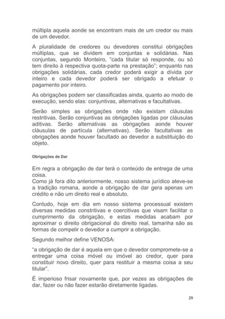 29
múltipla aquela aonde se encontram mais de um credor ou mais
de um devedor.
A pluralidade de credores ou devedores constitui obrigações
múltiplas, que se dividem em conjuntas e solidárias. Nas
conjuntas, segundo Monteiro, “cada titular só responde, ou só
tem direito à respectiva quota-parte na prestação”; enquanto nas
obrigações solidárias, cada credor poderá exigir a dívida por
inteiro e cada devedor poderá ser obrigado a efetuar o
pagamento por inteiro.
As obrigações podem ser classificadas ainda, quanto ao modo de
execução, sendo elas: conjuntivas, alternativas e facultativas.
Serão simples as obrigações onde não existam cláusulas
restritivas. Serão conjuntivas as obrigações ligadas por cláusulas
aditivas. Serão alternativas as obrigações aonde houver
cláusulas de partícula (alternativas). Serão facultativas as
obrigações aonde houver facultado ao devedor a substituição do
objeto.
Obrigações de Dar
Em regra a obrigação de dar terá o conteúdo de entrega de uma
coisa.
Como já fora dito anteriormente, nosso sistema jurídico ateve-se
a tradição romana, aonde a obrigação de dar gera apenas um
crédito e não um direito real e absoluto.
Contudo, hoje em dia em nosso sistema processual existem
diversas medidas constritivas e coercitivas que visam facilitar o
cumprimento da obrigação, e estas medidas acabam por
aproximar o direito obrigacional do direito real, tamanha são as
formas de compelir o devedor a cumprir a obrigação.
Segundo melhor define VENOSA:
“a obrigação de dar é aquela em que o devedor compromete-se a
entregar uma coisa móvel ou imóvel ao credor, quer para
constituir novo direito, quer para restituir a mesma coisa a seu
titular”.
É imperioso frisar novamente que, por vezes as obrigações de
dar, fazer ou não fazer estarão diretamente ligadas.
 