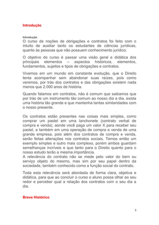 3
Introdução
Introdução
O curso de noções de obrigações e contratos foi feito com o
intuito de auxiliar tanto os estudantes de ciências jurídicas,
quanto às pessoas que não possuem conhecimento jurídico.
O objetivo do curso é passar uma visão geral e didática dos
principais elementos – aspectos históricos, elementos,
fundamentos, sujeitos e tipos de obrigações e contratos.
Vivemos em um mundo em constante evolução, que o Direito
tenta acompanhar sem abandonar suas raízes, pois como
veremos, por trás dos contratos e das obrigações existem nada
menos que 2.000 anos de história.
Quando falamos em contratos, não é comum que saibamos que
por trás de um instrumento tão comum ao nosso dia a dia, exista
uma história tão grande e que mantenha tantas similaridades com
o nosso presente.
Os contratos estão presentes nas coisas mais simples, como
comprar um pastel em uma lanchonete (contrato verbal de
compra e venda), aonde você paga um valor X para receber seu
pastel, e também em uma operação de compra e venda de uma
grande empresa, pois além dos contratos de compra e venda,
serão feitas alterações nos contratos sociais. Temos então um
exemplo simples e outro mais complexo, porém ambos guardam
semelhanças incríveis e que tanto para o Direito quanto para o
nosso estudo terão a mesma importância.
A relevância do contrato não se mede pelo valor do bem ou
serviço objeto do mesmo, mas sim por seu papel dentro da
sociedade, também conhecido como a função social do contrato.
Toda esta relevância será abordada de forma clara, objetiva e
didática, para que ao concluir o curso o aluno possa olhar ao seu
redor e perceber qual a relação dos contratos com o seu dia a
dia.
Breve Histórico
 