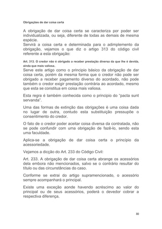 30
Obrigações de dar coisa certa
A obrigação de dar coisa certa se caracteriza por poder ser
individualizada, ou seja, diferente de todas as demais de mesma
espécie.
Servirá a coisa certa e determinada para o adimplemento da
obrigação, vejamos o que diz o artigo 313 do código civil
referente a esta obrigação:
Art. 313. O credor não é obrigado a receber prestação diversa da que lhe é devida,
ainda que mais valiosa.
Serve este artigo como o principio básico da obrigação de dar
coisa certa, porém da mesma forma que o credor não pode ser
obrigado a receber pagamento diverso do acordado, não pode
também o credor exigir prestação contrária ao acordado, mesmo
que esta se constitua em coisa mais valiosa.
Esta regra é também conhecida como o principio do “pacta sunt
servanda”.
Uma das formas de extinção das obrigações é uma coisa dada
no lugar de outra, contudo esta substituição pressupõe o
consentimento do credor.
O fato de o credor poder aceitar coisa diversa da contratada, não
se pode confundir com uma obrigação de fazê-lo, sendo esta
uma faculdade.
Aplica-se a obrigação de dar coisa certa o princípio da
acessoriedade.
Vejamos a dicção do Art. 233 do Código Civil:
Art. 233. A obrigação de dar coisa certa abrange os acessórios
dela embora não mencionados, salvo se o contrário resultar do
título ou das circunstâncias do caso.
Conforme se extrai do artigo supramencionado, o acessório
sempre acompanhará o principal.
Existe uma exceção aonde havendo acréscimo ao valor do
principal ou de seus acessórios, poderá o devedor cobrar a
respectiva diferença.
 