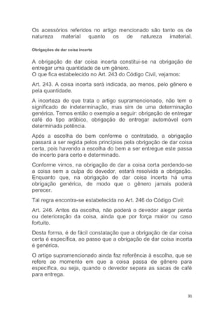 31
Os acessórios referidos no artigo mencionado são tanto os de
natureza material quanto os de natureza imaterial.
Obrigações de dar coisa incerta
A obrigação de dar coisa incerta constitui-se na obrigação de
entregar uma quantidade de um gênero.
O que fica estabelecido no Art. 243 do Código Civil, vejamos:
Art. 243. A coisa incerta será indicada, ao menos, pelo gênero e
pela quantidade.
A incerteza de que trata o artigo supramencionado, não tem o
significado de indeterminação, mas sim de uma determinação
genérica. Temos então o exemplo a seguir: obrigação de entregar
café do tipo arábico, obrigação de entregar automóvel com
determinada potência.
Após a escolha do bem conforme o contratado, a obrigação
passará a ser regida pelos princípios pela obrigação de dar coisa
certa, pois havendo a escolha do bem a ser entregue este passa
de incerto para certo e determinado.
Conforme vimos, na obrigação de dar a coisa certa perdendo-se
a coisa sem a culpa do devedor, estará resolvida a obrigação.
Enquanto que, na obrigação de dar coisa incerta há uma
obrigação genérica, de modo que o gênero jamais poderá
perecer.
Tal regra encontra-se estabelecida no Art. 246 do Código Civil:
Art. 246. Antes da escolha, não poderá o devedor alegar perda
ou deterioração da coisa, ainda que por força maior ou caso
fortuito.
Desta forma, é de fácil constatação que a obrigação de dar coisa
certa é específica, ao passo que a obrigação de dar coisa incerta
é genérica.
O artigo supramencionado ainda faz referência à escolha, que se
refere ao momento em que a coisa passa de gênero para
específica, ou seja, quando o devedor separa as sacas de café
para entrega.
 