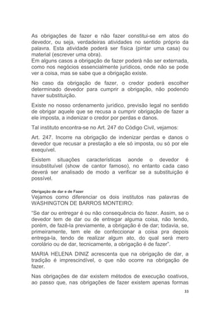 33
As obrigações de fazer e não fazer constitui-se em atos do
devedor, ou seja, verdadeiras atividades no sentido próprio da
palavra. Esta atividade poderá ser física (pintar uma casa) ou
material (escrever uma obra).
Em alguns casos a obrigação de fazer poderá não ser externada,
como nos negócios essencialmente jurídicos, onde não se pode
ver a coisa, mas se sabe que a obrigação existe.
No caso da obrigação de fazer, o credor poderá escolher
determinado devedor para cumprir a obrigação, não podendo
haver substituição.
Existe no nosso ordenamento jurídico, previsão legal no sentido
de obrigar aquele que se recusa a cumprir obrigação de fazer a
ele imposta, a indenizar o credor por perdas e danos.
Tal instituto encontra-se no Art. 247 do Código Civil, vejamos:
Art. 247. Incorre na obrigação de indenizar perdas e danos o
devedor que recusar a prestação a ele só imposta, ou só por ele
exequível.
Existem situações características aonde o devedor é
insubstituível (show de cantor famoso), no entanto cada caso
deverá ser analisado de modo a verificar se a substituição é
possível.
Obrigação de dar e de Fazer
Vejamos como diferenciar os dois institutos nas palavras de
WASHINGTON DE BARROS MONTEIRO:
“Se dar ou entregar é ou não consequência do fazer. Assim, se o
devedor tem de dar ou de entregar alguma coisa, não tendo,
porém, de fazê-la previamente, a obrigação é de dar; todavia, se,
primeiramente, tem ele de confeccionar a coisa pra depois
entrega-la, tendo de realizar algum ato, do qual será mero
corolário ou de dar, tecnicamente, a obrigação é de fazer”.
MARIA HELENA DINIZ acrescenta que na obrigação de dar, a
tradição é imprescindível, o que não ocorre na obrigação de
fazer.
Nas obrigações de dar existem métodos de execução coativos,
ao passo que, nas obrigações de fazer existem apenas formas
 