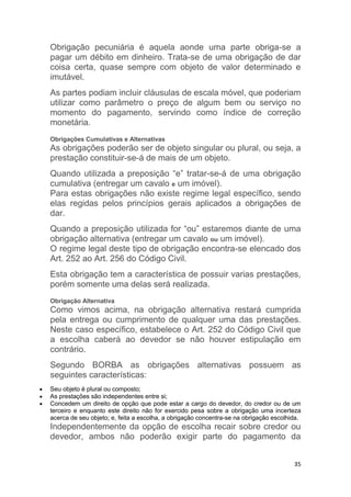 35
Obrigação pecuniária é aquela aonde uma parte obriga-se a
pagar um débito em dinheiro. Trata-se de uma obrigação de dar
coisa certa, quase sempre com objeto de valor determinado e
imutável.
As partes podiam incluir cláusulas de escala móvel, que poderiam
utilizar como parâmetro o preço de algum bem ou serviço no
momento do pagamento, servindo como índice de correção
monetária.
Obrigações Cumulativas e Alternativas
As obrigações poderão ser de objeto singular ou plural, ou seja, a
prestação constituir-se-á de mais de um objeto.
Quando utilizada a preposição “e” tratar-se-á de uma obrigação
cumulativa (entregar um cavalo e um imóvel).
Para estas obrigações não existe regime legal específico, sendo
elas regidas pelos princípios gerais aplicados a obrigações de
dar.
Quando a preposição utilizada for “ou” estaremos diante de uma
obrigação alternativa (entregar um cavalo ou um imóvel).
O regime legal deste tipo de obrigação encontra-se elencado dos
Art. 252 ao Art. 256 do Código Civil.
Esta obrigação tem a característica de possuir varias prestações,
porém somente uma delas será realizada.
Obrigação Alternativa
Como vimos acima, na obrigação alternativa restará cumprida
pela entrega ou cumprimento de qualquer uma das prestações.
Neste caso específico, estabelece o Art. 252 do Código Civil que
a escolha caberá ao devedor se não houver estipulação em
contrário.
Segundo BORBA as obrigações alternativas possuem as
seguintes características:
 Seu objeto é plural ou composto;
 As prestações são independentes entre si;
 Concedem um direito de opção que pode estar a cargo do devedor, do credor ou de um
terceiro e enquanto este direito não for exercido pesa sobre a obrigação uma incerteza
acerca de seu objeto; e, feita a escolha, a obrigação concentra-se na obrigação escolhida.
Independentemente da opção de escolha recair sobre credor ou
devedor, ambos não poderão exigir parte do pagamento da
 