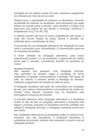 36
prestação em um objeto e parte em outro, devendo o pagamento
ser efetuado por meio de um ou outro.
Poderá haver a pluralidade de credores ou devedores, havendo
pluralidade de credores ou devedores, será necessário que estes
entrem em acordo sobre a escolha, caso contrário o Código Civil
determina que caberá ao juiz decidir a confusão, conforme o
estabelecido no § 3º do Art. 252.
A referida escolha dar-se-á no prazo estabelecido pelo pacto, e
onde não houver fixação do prazo, deverá o devedor ser
notificado para a constituição da mora.
A conversão de uma obrigação alternativa em obrigação de coisa
certa é conhecida como concentração. A concentração opera-se
no momento da escolha.
A maior utilidade da obrigação alternativa, para nosso
ordenamento jurídico, é a de possibilitar o pagamento de melhor
forma para o devedor, aumentando também as garantias do
credor.
Obrigações Facultativas
São aquelas que possuem uma obrigação principal,
mas permitem ao devedor pagar a prestação de forma
subsidiária (o devedor compromete-se a entregar 100 sacas de
café, no entanto o contrato admite a liberação do devedor,
mediante o pagamento da cotação do café em ouro).
A obrigação facultativa não pode ser confundida com obrigação
de dar, pois nesta é imprescindível à concordância do credor em
receber coisa diversa, enquanto que na facultativa esta
prerrogativa é exclusiva do devedor.
A principal diferença entre obrigação alternativa e a facultativa
reside no fato de que na obrigação alternativa o acessório não
segue o principal, enquanto na facultativa havendo nulidade com
relação à obrigação principal, a obrigação acessória tornar-se-á
sem efeito.
Nas obrigações alternativas as prestações estão no mesmo nível,
enquanto que nas facultativas a prestação facultativa é
subsidiária da principal, portanto não ocupando o mesmo nível da
obrigação principal.
 