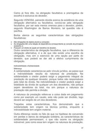 37
Como já fora dito, na obrigação facultativa a prerrogativa da
escolha é exclusiva do devedor.
Segundo VENOSA, pairando dúvida acerca da existência de uma
obrigação alternativa ou facultativa, conclui-se pela obrigação
facultativa, por ser esta menos onerosa para o devedor, porém,
segundo Washington de Barros Monteiro, tal questão não é
pacífica.
Borba elenca as seguintes características das obrigações
facultativas:
 São obrigações de objetos plural ou composto;
 As obrigações têm uma relação de dependência correspondente ao conceito de principal e
acessório; e
 Possuem um direito de opção em benefício do devedor.
Outra característica da obrigação facultativa, que a diferencia da
obrigação alternativa, é a de que não existe uma escolha da
obrigação, mas sim o exercício de uma opção por parte do
devedor, que poderá se dar até o efetivo cumprimento da
obrigação.
Indivisibilidade e Solidariedade
Diferença
A solidariedade caracteriza-se pelo vínculo jurídico, ao passo que
a indivisibilidade resulta da natureza da prestação. Na
solidariedade o credor poderá exigir o pagamento integral da
prestação de qualquer devedor, porque todos são responsáveis
pelo total da dívida. Na indivisibilidade o credor poderá exigir a
totalidade da dívida de qualquer um dos devedores, não porque
sejam devedores do total, ma sim porque a natureza da
prestação não permite a divisão.
A natureza da prestação refere-se a coisa dada em pagamento
como por exemplo um cavalo, este não pode ser dividido, logo
deverá ser exigido de um dos devedores.
Traçadas estas características, fica demonstrado que a
solidariedade tem origem na técnica jurídica, enquanto a
indivisibilidade tem origem material.
Outra diferença reside no fato de que na hipótese de conversão
em perdas e danos da obrigação solidária, as características da
solidariedade permanecem, o que não ocorre na obrigação
indivisível, pois como essa tem origem na natureza da prestação,
 