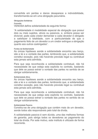 38
convertida em perdas e danos desaparece a indivisibilidade,
transformando-se em uma obrigação pecuniária.
Obrigações Solidárias
Conceito
VENOSA define solidariedade da seguinte forma:
“A solidariedade é modalidade especial de obrigação que possui
dois ou mais sujeitos, ativos ou passivos, e, embora possa ser
divisível, pode cada credor demandar e cada devedor é obrigado
a satisfazer à totalidade, com a particularidade de que o
pagamento feito de um devedor a um credor extingue a obrigação
quanto aos outros coobrigados”.
Fontes da Solidariedade
As únicas hipóteses aonde a solidariedade encontra seu berço,
são a lei e a vontade das partes, lembrando que, a solidariedade
constitui exceção, pois não havendo previsão legal ou contratual
esta jamais será admitida.
Para que seja reconhecida a solidariedade contratual, não há
necessidade de que esteja esta explicita no contrato, bastando
que dele se possa extrair a vontade das partes no sentido de se
obrigar solidariamente.
Solidariedade Ativa
As únicas hipóteses aonde a solidariedade encontra seu berço,
são a lei e a vontade das partes, lembrando que, a solidariedade
constitui exceção, pois não havendo previsão legal ou contratual
esta jamais será admitida.
Para que seja reconhecida a solidariedade contratual, não há
necessidade de que esteja esta explicita no contrato, bastando
que dele se possa extrair a vontade das partes no sentido de se
obrigar solidariamente.
Solidariedade Passiva
Constitui-se de uma obrigação que contém mais de um devedor,
aonde todos são responsáveis pelo total da dívida.
A solidariedade passiva é sem dúvida, uma das melhores formas
de garantia, pois obriga todos os devedores ao pagamento do
total da dívida. Por este motivo, este instituto é utilizado de forma
recorrente.
 