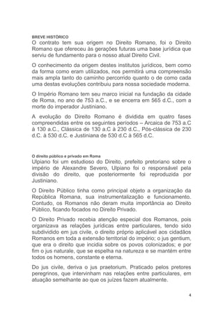4
BREVE HISTÓRICO
O contrato tem sua origem no Direito Romano, foi o Direito
Romano que ofereceu às gerações futuras uma base jurídica que
serviu de fundamento para o nosso atual Direito Civil.
O conhecimento da origem destes institutos jurídicos, bem como
da forma como eram utilizados, nos permitirá uma compreensão
mais ampla tanto do caminho percorrido quanto o de como cada
uma destas evoluções contribuiu para nossa sociedade moderna.
O Império Romano tem seu marco inicial na fundação da cidade
de Roma, no ano de 753 a.C., e se encerra em 565 d.C., com a
morte do imperador Justiniano.
A evolução do Direito Romano é dividida em quatro fases
compreendidas entre os seguintes períodos – Arcaica de 753 a.C
à 130 a.C., Clássica de 130 a.C à 230 d.C., Pós-clássica de 230
d.C. à 530 d.C. e Justiniana de 530 d.C à 565 d.C.
O direito público e privado em Roma
Ulpiano foi um estudioso do Direito, prefeito pretoriano sobre o
império de Alexandre Severo, Ulpiano foi o responsável pela
divisão do direito, que posteriormente foi reproduzida por
Justiniano.
O Direito Público tinha como principal objeto a organização da
República Romana, sua instrumentalização e funcionamento.
Contudo, os Romanos não deram muita importância ao Direito
Público, ficando focados no Direito Privado.
O Direito Privado recebia atenção especial dos Romanos, pois
organizava as relações jurídicas entre particulares, tendo sido
subdividido em jus civile, o direito próprio aplicável aos cidadãos
Romanos em toda a extensão territorial do império; o jus gentium,
que era o direito que incidia sobre os povos colonizados; e por
fim o jus naturale, que se espelha na natureza e se mantém entre
todos os homens, constante e eterna.
Do jus civile, deriva o jus praetorium. Praticado pelos pretores
peregrinos, que intervinham nas relações entre particulares, em
atuação semelhante ao que os juízes fazem atualmente.
 