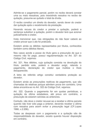 40
Admite-se o pagamento parcial, porém no recibo deverá constar
uma ou mais ressalvas, pois inexistindo ressalva no recibo de
quitação, presume-se quitado o total da dívida.
O recibo constitui um direito do devedor, sendo dever do credor
dar quitação após o recebimento da prestação.
Havendo recusa do credor a prestar a quitação, poderá a
sentença substituir a quitação, porém o devedor terá que acionar
judicialmente o credor.
Insta mencionar que, nas obrigações de não fazer caberá ao
credor provar que o ato foi praticado.
Existem ainda os débitos representados por títulos, conhecidos
também como débitos literais.
Nos casos aonde a posse do título gera a presunção de que o
mesmo não foi pago, possui regulamentação no Art. 321 do
Código Civil, vejamos:
Art. 321. Nos débitos, cuja quitação consista na devolução do
título, perdido este, poderá o devedor exigir, retendo o
pagamento, declaração do credor que inutilize o título
desaparecido.
A letra do referido artigo constitui verdadeira proteção ao
devedor.
Existem ainda as presunções realtivas de pagamento, que são
chamadas de relativas porque admitem prova em contrário. Uma
delas encontra-se no Art. 322 do Código Civil, vejamos:
Art. 322. Quando o pagamento for em quotas periódicas, a
quitação da última estabelece, até prova em contrário, a
presunção de estarem solvidas as anteriores.
Contudo, não deve o credor recusar-se a receber a última parcela
quando não tiver sido paga a anterior, devendo receber a última
com ressalva para assim evitar a presunção legal (CF.Lopes
1966, v.2:206).
Todas as despesas com o pagamento e a quitação são de
responsabilidade do devedor, exceto quando houver disposição
em contrário.
 