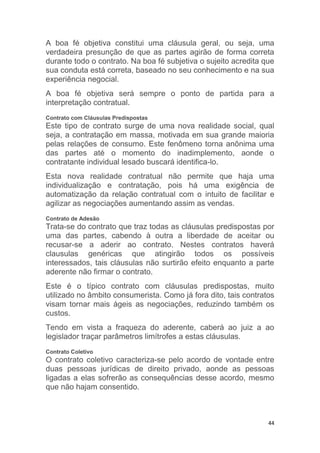 44
A boa fé objetiva constitui uma cláusula geral, ou seja, uma
verdadeira presunção de que as partes agirão de forma correta
durante todo o contrato. Na boa fé subjetiva o sujeito acredita que
sua conduta está correta, baseado no seu conhecimento e na sua
experiência negocial.
A boa fé objetiva será sempre o ponto de partida para a
interpretação contratual.
Contrato com Cláusulas Predispostas
Este tipo de contrato surge de uma nova realidade social, qual
seja, a contratação em massa, motivada em sua grande maioria
pelas relações de consumo. Este fenômeno torna anônima uma
das partes até o momento do inadimplemento, aonde o
contratante individual lesado buscará identifica-lo.
Esta nova realidade contratual não permite que haja uma
individualização e contratação, pois há uma exigência de
automatização da relação contratual com o intuito de facilitar e
agilizar as negociações aumentando assim as vendas.
Contrato de Adesão
Trata-se do contrato que traz todas as cláusulas predispostas por
uma das partes, cabendo à outra a liberdade de aceitar ou
recusar-se a aderir ao contrato. Nestes contratos haverá
clausulas genéricas que atingirão todos os possíveis
interessados, tais cláusulas não surtirão efeito enquanto a parte
aderente não firmar o contrato.
Este é o típico contrato com cláusulas predispostas, muito
utilizado no âmbito consumerista. Como já fora dito, tais contratos
visam tornar mais ágeis as negociações, reduzindo também os
custos.
Tendo em vista a fraqueza do aderente, caberá ao juiz a ao
legislador traçar parâmetros limítrofes a estas cláusulas.
Contrato Coletivo
O contrato coletivo caracteriza-se pelo acordo de vontade entre
duas pessoas jurídicas de direito privado, aonde as pessoas
ligadas a elas sofrerão as consequências desse acordo, mesmo
que não hajam consentido.
 