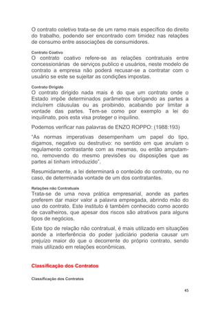 45
O contrato coletivo trata-se de um ramo mais específico do direito
do trabalho, podendo ser encontrado com timidez nas relações
de consumo entre associações de consumidores.
Contrato Coativo
O contrato coativo refere-se as relações contratuais entre
concessionárias de serviços publico e usuários, neste modelo de
contrato a empresa não poderá recusar-se a contratar com o
usuário se este se sujeitar as condições impostas.
Contrato Dirigido
O contrato dirigido nada mais é do que um contrato onde o
Estado impõe determinados parâmetros obrigando as partes a
incluírem cláusulas ou as proibindo, acabando por limitar a
vontade das partes. Tem-se como por exemplo a lei do
inquilinato, pois esta visa proteger o inquilino.
Podemos verificar nas palavras de ENZO ROPPO: (1988:193)
“As normas imperativas desempenham um papel do tipo,
digamos, negativo ou destrutivo: no sentido em que anulam o
regulamento contrastante com as mesmas, ou então amputam-
no, removendo do mesmo previsões ou disposições que as
partes aí tinham introduzido”.
Resumidamente, a lei determinará o conteúdo do contrato, ou no
caso, de determinada vontade de um dos contratantes.
Relações não Contratuais
Trata-se de uma nova prática empresarial, aonde as partes
preferem dar maior valor a palavra empregada, abrindo mão do
uso do contrato. Este instituto é também conhecido como acordo
de cavalheiros, que apesar dos riscos são atrativos para alguns
tipos de negócios.
Este tipo de relação não contratual, é mais utilizado em situações
aonde a interferência do poder judiciário poderia causar um
prejuízo maior do que o decorrente do próprio contrato, sendo
mais utilizado em relações econômicas.
Classificação dos Contratos
Classificação dos Contratos
 