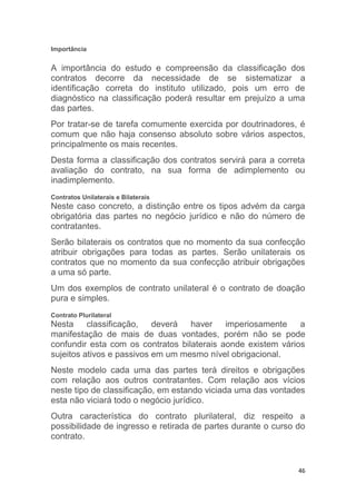 46
Importância
A importância do estudo e compreensão da classificação dos
contratos decorre da necessidade de se sistematizar a
identificação correta do instituto utilizado, pois um erro de
diagnóstico na classificação poderá resultar em prejuízo a uma
das partes.
Por tratar-se de tarefa comumente exercida por doutrinadores, é
comum que não haja consenso absoluto sobre vários aspectos,
principalmente os mais recentes.
Desta forma a classificação dos contratos servirá para a correta
avaliação do contrato, na sua forma de adimplemento ou
inadimplemento.
Contratos Unilaterais e Bilaterais
Neste caso concreto, a distinção entre os tipos advém da carga
obrigatória das partes no negócio jurídico e não do número de
contratantes.
Serão bilaterais os contratos que no momento da sua confecção
atribuir obrigações para todas as partes. Serão unilaterais os
contratos que no momento da sua confecção atribuir obrigações
a uma só parte.
Um dos exemplos de contrato unilateral é o contrato de doação
pura e simples.
Contrato Plurilateral
Nesta classificação, deverá haver imperiosamente a
manifestação de mais de duas vontades, porém não se pode
confundir esta com os contratos bilaterais aonde existem vários
sujeitos ativos e passivos em um mesmo nível obrigacional.
Neste modelo cada uma das partes terá direitos e obrigações
com relação aos outros contratantes. Com relação aos vícios
neste tipo de classificação, em estando viciada uma das vontades
esta não viciará todo o negócio jurídico.
Outra característica do contrato plurilateral, diz respeito a
possibilidade de ingresso e retirada de partes durante o curso do
contrato.
 