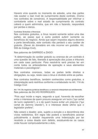 47
Haverá vício quando no momento da adesão, uma das partes
não souber o real nível de cumprimento deste contrato. (Como
nos contratos de consórcio). A responsabilidade por informar o
contratante sobre o real estado de cumprimento do contrato
caberá a quem administra, que em não o fazendo, responderá
por perdas e danos.
Contratos Gratuitos e Onerosos
Nos contratos gratuitos, o ônus recairá somente sobre uma das
partes, ao passo que a outra poderá auferir somente os
benefícios do negócio. Ainda que sejam impostos alguns deveres
a parte beneficiada, este contrato não perderá o seu caráter de
gratuito. (Dever do donatário em não incorrer em gratidão. Art.
555 do Código Civil).
Nas palavras de GARRIDO e ZAGO:
“A determinação do caráter gratuito ou oneroso de um contrato é
uma questão de fato, liberada à apreciação dos juízes e tribunais
em cada caso particular. Para resolvê-la será preciso ter em
conta todos os antecedentes da operação e seus elementos
materiais e psicológicos”.
Nos contratos onerosos, todas as partes terão direitos e
obrigações, ou seja, neste caso o ônus é dividido entre as partes.
Nos contratos benéficos, também conhecidos como gratuitos, a
interpretação será restritiva conforme o entabulado no Art. 114 do
Código Civil:
Art. 114. Os negócios jurídicos benéficos e a renúncia interpretam-se estritamente.
Nas palavras de SILVIO RODRIGUES:
“Pois aqui incide a regra, segundo a qual, havendo de escolher
entre o interesse de quem procura assegurar um lucro (“qui certat
de lucro captando”), e o de quem busca evitar um prejuízo (“qui
certat de dammo vitando”), é o interesse deste último que o
legislador prefere”.
Não estará o doador, pois, sujeito a evicção e a decorrência dos
vícios redibitórios. Em regra não poderá o beneficiário acionar
judicialmente o doador requerendo uma indenização por ter
recebido a coisa doada com defeito, excetuando-se os casos
onde houver comprovadamente o dolo.
 