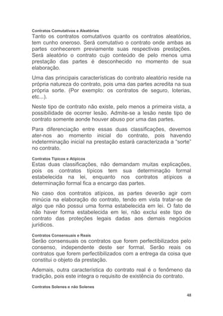 48
Contratos Comutativos e Aleatórios
Tanto os contratos comutativos quanto os contratos aleatórios,
tem cunho oneroso. Será comutativo o contrato onde ambas as
partes conhecerem previamente suas respectivas prestações.
Será aleatório o contrato cujo conteúdo de pelo menos uma
prestação das partes é desconhecido no momento de sua
elaboração.
Uma das principais características do contrato aleatório reside na
própria natureza do contrato, pois uma das partes acredita na sua
própria sorte. (Por exemplo: os contratos de seguro, loterias,
etc...).
Neste tipo de contrato não existe, pelo menos a primeira vista, a
possibilidade de ocorrer lesão. Admite-se a lesão neste tipo de
contrato somente aonde houver abuso por uma das partes.
Para diferenciação entre essas duas classificações, devemos
ater-nos ao momento inicial do contrato, pois havendo
indeterminação inicial na prestação estará caracterizada a “sorte”
no contrato.
Contratos Típicos e Atípicos
Estas duas classificações, não demandam muitas explicações,
pois os contratos típicos tem sua determinação formal
estabelecida na lei, enquanto nos contratos atípicos a
determinação formal fica a encargo das partes.
No caso dos contratos atípicos, as partes deverão agir com
minúcia na elaboração do contrato, tendo em vista tratar-se de
algo que não possui uma forma estabelecida em lei. O fato de
não haver forma estabelecida em lei, não exclui este tipo de
contrato das proteções legais dadas aos demais negócios
jurídicos.
Contratos Consensuais e Reais
Serão consensuais os contratos que forem perfectibilizados pelo
consenso, independente deste ser formal. Serão reais os
contratos que forem perfectibilizados com a entrega da coisa que
constitui o objeto da prestação.
Ademais, outra característica do contrato real é o fenômeno da
tradição, pois este integra o requisito de existência do contrato.
Contratos Solenes e não Solenes
 