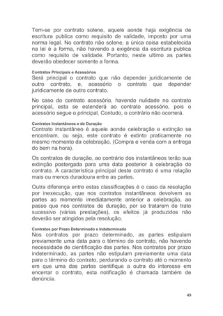 49
Tem-se por contrato solene, aquele aonde haja exigência de
escritura publica como requisito de validade, imposto por uma
norma legal. No contrato não solene, a única coisa estabelecida
na lei é a forma, não havendo a exigência da escritura publica
como requisito de validade. Portanto, neste ultimo as partes
deverão obedecer somente a forma.
Contratos Principais e Acessórios
Será principal o contrato que não depender juridicamente de
outro contrato, e, acessório o contrato que depender
juridicamente de outro contrato.
No caso do contrato acessório, havendo nulidade no contrato
principal, esta se estenderá ao contrato acessório, pois o
acessório segue o principal. Contudo, o contrário não ocorrerá.
Contratos Instantâneos e de Duração
Contrato instantâneo é aquele aonde celebração e extinção se
encontram, ou seja, este contrato é extinto praticamente no
mesmo momento da celebração. (Compra e venda com a entrega
do bem na hora).
Os contratos de duração, ao contrário dos instantâneos terão sua
extinção postergada para uma data posterior à celebração do
contrato. A característica principal deste contrato é uma relação
mais ou menos duradoura entre as partes.
Outra diferença entre estas classificações é o caso da resolução
por inexecução, que nos contratos instantâneos devolvem as
partes ao momento imediatamente anterior a celebração, ao
passo que nos contratos de duração, por se tratarem de trato
sucessivo (várias prestações), os efeitos já produzidos não
deverão ser atingidos pela resolução.
Contratos por Prazo Determinado e Indeterminado
Nos contratos por prazo determinado, as partes estipulam
previamente uma data para o término do contrato, não havendo
necessidade de cientificação das partes. Nos contratos por prazo
indeterminado, as partes não estipulam previamente uma data
para o término do contrato, perdurando o contrato até o momento
em que uma das partes cientifique a outra do interesse em
encerrar o contrato, esta notificação é chamada também de
denúncia.
 