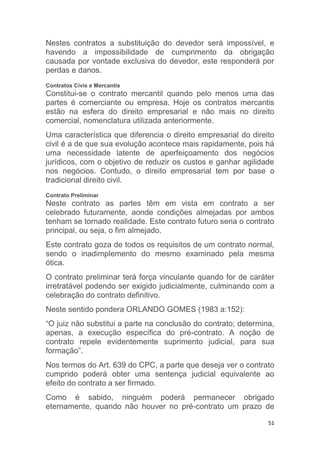 51
Nestes contratos a substituição do devedor será impossível, e
havendo a impossibilidade de cumprimento da obrigação
causada por vontade exclusiva do devedor, este responderá por
perdas e danos.
Contratos Civis e Mercantis
Constitui-se o contrato mercantil quando pelo menos uma das
partes é comerciante ou empresa. Hoje os contratos mercantis
estão na esfera do direito empresarial e não mais no direito
comercial, nomenclatura utilizada anteriormente.
Uma característica que diferencia o direito empresarial do direito
civil é a de que sua evolução acontece mais rapidamente, pois há
uma necessidade latente de aperfeiçoamento dos negócios
jurídicos, com o objetivo de reduzir os custos e ganhar agilidade
nos negócios. Contudo, o direito empresarial tem por base o
tradicional direito civil.
Contrato Preliminar
Neste contrato as partes têm em vista em contrato a ser
celebrado futuramente, aonde condições almejadas por ambos
tenham se tornado realidade. Este contrato futuro seria o contrato
principal, ou seja, o fim almejado.
Este contrato goza de todos os requisitos de um contrato normal,
sendo o inadimplemento do mesmo examinado pela mesma
ótica.
O contrato preliminar terá força vinculante quando for de caráter
irretratável podendo ser exigido judicialmente, culminando com a
celebração do contrato definitivo.
Neste sentido pondera ORLANDO GOMES (1983 a:152):
“O juiz não substitui a parte na conclusão do contrato; determina,
apenas, a execução específica do pré-contrato. A noção de
contrato repele evidentemente suprimento judicial, para sua
formação”.
Nos termos do Art. 639 do CPC, a parte que deseja ver o contrato
cumprido poderá obter uma sentença judicial equivalente ao
efeito do contrato a ser firmado.
Como é sabido, ninguém poderá permanecer obrigado
eternamente, quando não houver no pré-contrato um prazo de
 
