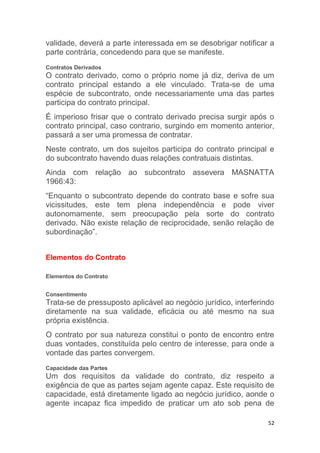 52
validade, deverá a parte interessada em se desobrigar notificar a
parte contrária, concedendo para que se manifeste.
Contratos Derivados
O contrato derivado, como o próprio nome já diz, deriva de um
contrato principal estando a ele vinculado. Trata-se de uma
espécie de subcontrato, onde necessariamente uma das partes
participa do contrato principal.
É imperioso frisar que o contrato derivado precisa surgir após o
contrato principal, caso contrario, surgindo em momento anterior,
passará a ser uma promessa de contratar.
Neste contrato, um dos sujeitos participa do contrato principal e
do subcontrato havendo duas relações contratuais distintas.
Ainda com relação ao subcontrato assevera MASNATTA
1966:43:
“Enquanto o subcontrato depende do contrato base e sofre sua
vicissitudes, este tem plena independência e pode viver
autonomamente, sem preocupação pela sorte do contrato
derivado. Não existe relação de reciprocidade, senão relação de
subordinação”.
Elementos do Contrato
Elementos do Contrato
Consentimento
Trata-se de pressuposto aplicável ao negócio jurídico, interferindo
diretamente na sua validade, eficácia ou até mesmo na sua
própria existência.
O contrato por sua natureza constitui o ponto de encontro entre
duas vontades, constituída pelo centro de interesse, para onde a
vontade das partes convergem.
Capacidade das Partes
Um dos requisitos da validade do contrato, diz respeito a
exigência de que as partes sejam agente capaz. Este requisito de
capacidade, está diretamente ligado ao negócio jurídico, aonde o
agente incapaz fica impedido de praticar um ato sob pena de
 