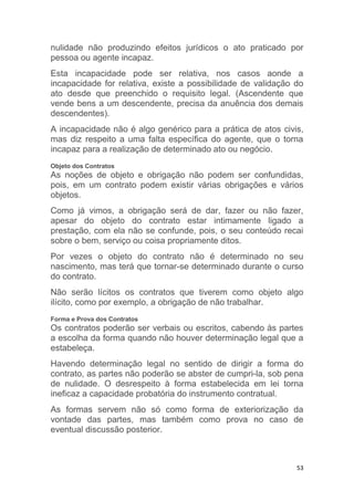 53
nulidade não produzindo efeitos jurídicos o ato praticado por
pessoa ou agente incapaz.
Esta incapacidade pode ser relativa, nos casos aonde a
incapacidade for relativa, existe a possibilidade de validação do
ato desde que preenchido o requisito legal. (Ascendente que
vende bens a um descendente, precisa da anuência dos demais
descendentes).
A incapacidade não é algo genérico para a prática de atos civis,
mas diz respeito a uma falta específica do agente, que o torna
incapaz para a realização de determinado ato ou negócio.
Objeto dos Contratos
As noções de objeto e obrigação não podem ser confundidas,
pois, em um contrato podem existir várias obrigações e vários
objetos.
Como já vimos, a obrigação será de dar, fazer ou não fazer,
apesar do objeto do contrato estar intimamente ligado a
prestação, com ela não se confunde, pois, o seu conteúdo recai
sobre o bem, serviço ou coisa propriamente ditos.
Por vezes o objeto do contrato não é determinado no seu
nascimento, mas terá que tornar-se determinado durante o curso
do contrato.
Não serão lícitos os contratos que tiverem como objeto algo
ilícito, como por exemplo, a obrigação de não trabalhar.
Forma e Prova dos Contratos
Os contratos poderão ser verbais ou escritos, cabendo às partes
a escolha da forma quando não houver determinação legal que a
estabeleça.
Havendo determinação legal no sentido de dirigir a forma do
contrato, as partes não poderão se abster de cumpri-la, sob pena
de nulidade. O desrespeito à forma estabelecida em lei torna
ineficaz a capacidade probatória do instrumento contratual.
As formas servem não só como forma de exteriorização da
vontade das partes, mas também como prova no caso de
eventual discussão posterior.
 
