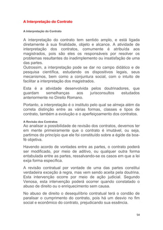 54
A Interpretação do Contrato
A Interpretação do Contrato
A interpretação do contrato tem sentido amplo, e está ligada
diretamente à sua finalidade, objeto e alcance. A atividade de
interpretação dos contratos, comumente é atribuída aos
magistrados, pois são eles os responsáveis por resolver os
problemas resultantes do inadimplemento ou insatisfação de uma
das partes.
Outrossim, a interpretação pode se dar no campo didático e de
pesquisa científica, estudando os dispositivos legais, seus
mecanismos, bem como a conjuntura social, com o intuito de
facilitar a interpretação dos magistrados.
Esta é a atividade desenvolvida pelos doutrinadores, que
guardam semelhanças aos jurisconsultos estudados
anteriormente no Direito Romano.
Portanto, a interpretação é o instituto pelo qual se almeja além da
correta distinção entre as várias formas, classes e tipos de
contrato, também a evolução e o aperfeiçoamento dos contratos.
A Revisão dos Contratos
Ao analisar a possibilidade de revisão dos contratos, devemos ter
em mente primeiramente que o contrato é imutável, ou seja,
partimos do princípio que ele foi constituído sobre a égide da boa-
fé objetiva.
Havendo acordo de vontades entre as partes, o contrato poderá
ser modificado, por meio de aditivo, ou qualquer outra forma
entabulada entre as partes, ressalvando-se os casos em que a lei
exija forma específica.
A revisão contratual por vontade de uma das partes constitui
verdadeira exceção à regra, mas vem sendo aceita pela doutrina.
Esta intervenção ocorre por meio de ação judicial. Segundo
Venosa, esta intervenção poderá ocorrer quando constatado o
abuso de direito ou o enriquecimento sem causa.
No abuso de direito o desequilíbrio contratual terá o condão de
paralisar o cumprimento do contrato, pois há um desvio no fim
social e econômico do contrato, prejudicando sua essência.
 