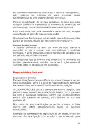 55
No caso do enriquecimento sem causa, o motivo é mais genérico,
não podendo ser utilizado de forma exclusiva como
fundamentação de uma pretensa revisão contratual.
Haverá possibilidade de revisão contratual, sempre que uma
situação posterior e imprevisível no momento da celebração do
contrato surgir, onerando demasiadamente uma das partes.
Insta mencionar que, esta onerosidade excessiva nem sempre
estará ligada ao proveito excessivo do credor.
Oportuno frisar também que, a imprevisão que autoriza a revisão
judicial do contrato, deverá ser absolutamente imprevisível.
Efeitos da Revisão Contratual
A revisão contratual se dará por meio de ação judicial e
competirá ao juiz a revisão, que visa restaurar o equilíbrio
contratual. A parte prejudicada pedirá liberação da obrigação, ou
o a volta do reequilíbrio contratual.
As obrigações que já tiverem sido cumpridas no momento da
revisão considerar-se-ão extintas, versando à ação revisional
somente sobre as obrigações não cumpridas.
Responsabilidade Contratual
Responsabilidade Contratual
Existem situações onde a existência de um contrato pode ser de
difícil constatação, como é o caso da responsabilidade contratual
e extracontratual, onde deverá ser feita uma interpretação.
SILVIO RODRIGUES utiliza o exemplo do médico cirurgião, que
poderá manter contrato de prestação de serviço com o paciente
ou com a instituição hospitalar, porém sua responsabilidade
emana não somente do contrato, mas também da sua arte
profissional.
Nos casos de responsabilização por perdas e danos, o dano
efetivo não estará obrigatoriamente ligado ao quantum
indenizatório.
Exemplo: na contratação de espetáculo de um artista, o valor do
contrato não terá ligação com o valor a ser indenizado pelo
 