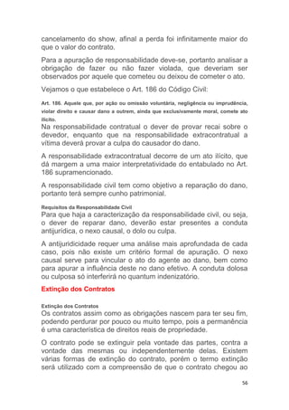 56
cancelamento do show, afinal a perda foi infinitamente maior do
que o valor do contrato.
Para a apuração de responsabilidade deve-se, portanto analisar a
obrigação de fazer ou não fazer violada, que deveriam ser
observados por aquele que cometeu ou deixou de cometer o ato.
Vejamos o que estabelece o Art. 186 do Código Civil:
Art. 186. Aquele que, por ação ou omissão voluntária, negligência ou imprudência,
violar direito e causar dano a outrem, ainda que exclusivamente moral, comete ato
ilícito.
Na responsabilidade contratual o dever de provar recai sobre o
devedor, enquanto que na responsabilidade extracontratual a
vítima deverá provar a culpa do causador do dano.
A responsabilidade extracontratual decorre de um ato ilícito, que
dá margem a uma maior interpretatividade do entabulado no Art.
186 supramencionado.
A responsabilidade civil tem como objetivo a reparação do dano,
portanto terá sempre cunho patrimonial.
Requisitos da Responsabilidade Civil
Para que haja a caracterização da responsabilidade civil, ou seja,
o dever de reparar dano, deverão estar presentes a conduta
antijurídica, o nexo causal, o dolo ou culpa.
A antijuridicidade requer uma análise mais aprofundada de cada
caso, pois não existe um critério formal de apuração. O nexo
causal serve para vincular o ato do agente ao dano, bem como
para apurar a influência deste no dano efetivo. A conduta dolosa
ou culposa só interferirá no quantum indenizatório.
Extinção dos Contratos
Extinção dos Contratos
Os contratos assim como as obrigações nascem para ter seu fim,
podendo perdurar por pouco ou muito tempo, pois a permanência
é uma característica de direitos reais de propriedade.
O contrato pode se extinguir pela vontade das partes, contra a
vontade das mesmas ou independentemente delas. Existem
várias formas de extinção do contrato, porém o termo extinção
será utilizado com a compreensão de que o contrato chegou ao
 