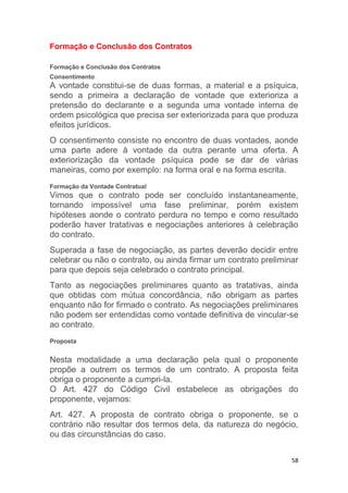58
Formação e Conclusão dos Contratos
Formação e Conclusão dos Contratos
Consentimento
A vontade constitui-se de duas formas, a material e a psíquica,
sendo a primeira a declaração de vontade que exterioriza a
pretensão do declarante e a segunda uma vontade interna de
ordem psicológica que precisa ser exteriorizada para que produza
efeitos jurídicos.
O consentimento consiste no encontro de duas vontades, aonde
uma parte adere à vontade da outra perante uma oferta. A
exteriorização da vontade psíquica pode se dar de várias
maneiras, como por exemplo: na forma oral e na forma escrita.
Formação da Vontade Contratual
Vimos que o contrato pode ser concluído instantaneamente,
tornando impossível uma fase preliminar, porém existem
hipóteses aonde o contrato perdura no tempo e como resultado
poderão haver tratativas e negociações anteriores à celebração
do contrato.
Superada a fase de negociação, as partes deverão decidir entre
celebrar ou não o contrato, ou ainda firmar um contrato preliminar
para que depois seja celebrado o contrato principal.
Tanto as negociações preliminares quanto as tratativas, ainda
que obtidas com mútua concordância, não obrigam as partes
enquanto não for firmado o contrato. As negociações preliminares
não podem ser entendidas como vontade definitiva de vincular-se
ao contrato.
Proposta
Nesta modalidade a uma declaração pela qual o proponente
propõe a outrem os termos de um contrato. A proposta feita
obriga o proponente a cumpri-la.
O Art. 427 do Código Civil estabelece as obrigações do
proponente, vejamos:
Art. 427. A proposta de contrato obriga o proponente, se o
contrário não resultar dos termos dela, da natureza do negócio,
ou das circunstâncias do caso.
 