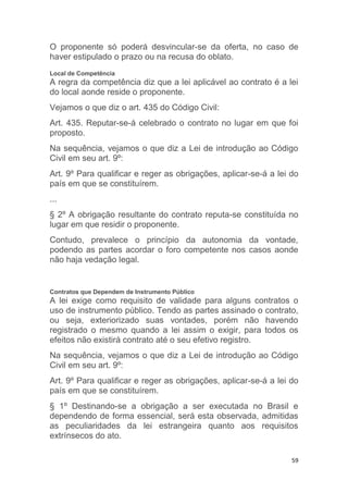 59
O proponente só poderá desvincular-se da oferta, no caso de
haver estipulado o prazo ou na recusa do oblato.
Local de Competência
A regra da competência diz que a lei aplicável ao contrato é a lei
do local aonde reside o proponente.
Vejamos o que diz o art. 435 do Código Civil:
Art. 435. Reputar-se-á celebrado o contrato no lugar em que foi
proposto.
Na sequência, vejamos o que diz a Lei de introdução ao Código
Civil em seu art. 9º:
Art. 9º Para qualificar e reger as obrigações, aplicar-se-á a lei do
país em que se constituírem.
...
§ 2º A obrigação resultante do contrato reputa-se constituída no
lugar em que residir o proponente.
Contudo, prevalece o princípio da autonomia da vontade,
podendo as partes acordar o foro competente nos casos aonde
não haja vedação legal.
Contratos que Dependem de Instrumento Público
A lei exige como requisito de validade para alguns contratos o
uso de instrumento público. Tendo as partes assinado o contrato,
ou seja, exteriorizado suas vontades, porém não havendo
registrado o mesmo quando a lei assim o exigir, para todos os
efeitos não existirá contrato até o seu efetivo registro.
Na sequência, vejamos o que diz a Lei de introdução ao Código
Civil em seu art. 9º:
Art. 9º Para qualificar e reger as obrigações, aplicar-se-á a lei do
país em que se constituírem.
§ 1º Destinando-se a obrigação a ser executada no Brasil e
dependendo de forma essencial, será esta observada, admitidas
as peculiaridades da lei estrangeira quanto aos requisitos
extrínsecos do ato.
 