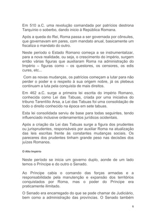 6
Em 510 a.C. uma revolução comandada por patrícios destrona
Tarquínio o soberbo, dando inicio à República Romana.
Após a queda do Rei, Roma passa a ser governada por cônsules,
que governavam em pares, com mandato anual, basicamente um
fiscaliza o mandato do outro.
Neste período o Estado Romano começa a se instrumentalizar,
para a nova realidade, ou seja, o crescimento do império, surgem
então várias figuras que auxiliaram Roma na administração do
Império – figuras como – os questores, os censores, os edis
cures, etc...
Com as novas mudanças, os patrícios começam a lutar para não
perder o poder e o respeito à sua origem nobre, já os plebeus
continuam a luta pela conquista de mais direitos.
Em 462 a.C. surge a primeira lei escrita do império Romano,
conhecida como Lei das Tabuas, criada por uma iniciativa do
tribuno Tarentílio Arsa, a Lei das Tabuas foi uma consolidação de
todo o direito conhecido na época em sete tabuas.
Esta lei consolidada serviu de base para todas seguintes, tendo
influenciado inclusive ordenamentos jurídicos ocidentais.
Após a criação da Lei das Tabuas surge a figura dos prudentes
ou jurisprudentes, responsáveis por auxiliar Roma na atualização
das leis escritas frente às constantes mudanças sociais. Os
pareceres dos prudentes tinham grande peso nas decisões dos
juízes Romanos.
O Alto Império
Neste período se inicia um governo duplo, aonde de um lado
temos o Príncipe e do outro o Senado.
Ao Príncipe cabia o comando das forças armadas e a
responsabilidade pela manutenção e expansão dos territórios
conquistados por Roma, mas o poder do Príncipe era
praticamente ilimitado.
O Senado era encarregado do que se pode chamar de Judiciário,
bem como a administração das províncias. O Senado também
 