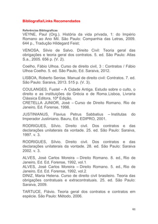 61
Bibliografia/Links Recomendados
Referências Bibliograficas
VEYNE, Paul (Org.). História da vida privada, 1: do Império
Romano ao Ano Mil. São Paulo: Companhia das Letras, 2009.
644 p., Tradução Hildegard Feist;
VENOSA, Silvio de Salvo. Direito Civil: Teoria geral das
obrigações e teoria geral dos contratos. 5. ed. São Paulo: Atlas
S.a., 2005. 656 p. (V. 2).
Coelho, Fábio Ulhoa. Curso de direito civil, 3 : Contratos / Fábio
Ulhoa Coelho. 5. ed. São Paulo, Ed. Saraiva, 2012.
LISBOA, Roberto Senise. Manual de direito civil: Contratos. 7. ed.
São Paulo: Saraiva, 2013. 515 p. (V. 3).
COULANGES, Fustel – A Cidade Antiga. Estudo sobre o culto, o
direito e as instituições da Grécia e de Roma.,Lisboa, Livraria
Clássica Editora, 10ª Edição.
CRETELLA JUNIOR, José – Curso de Direito Romano. Rio de
Janeiro, Ed. Forense, 1998.
JUSTINIANUS, Flavius Petrus Sabbatius – Institutas do
Imperador Justiniano. Bauru, Ed. EDIPRO, 2001.
RODRIGUES, Sílvio. Direito civil. Dos contratos e das
declarações unilaterais da vontade. 25. ed. São Paulo: Saraiva,
1997. v. 3.
RODRIGUES, Sílvio. Direito civil. Dos contratos e das
declarações unilaterais da vontade. 28. ed. São Paulo: Saraiva
2002. v. 3.
ALVES, José Carlos Moreira – Direito Romano. 8. ed., Rio de
Janeiro, Ed. Ed. Forense, 1992, vol.1.
ALVES, José Carlos Moreira – Direito Romano. 5. ed., Rio de
Janeiro, Ed. Ed. Forense, 1992, vol.2.
DINIZ, Maria Helena. Curso de direito civil brasileiro. Teoria das
obrigações contratuais e extracontratuais. 25. ed. São Paulo:
Saraiva, 2009.
TARTUCE, Flávio. Teoria geral dos contratos e contratos em
espécie. São Paulo: Método, 2006.
 