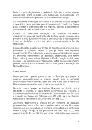 7
fazia propostas legislativas a pedido do Príncipe e muitas destas
proposições eram votadas sem discussão, demonstrando um
desequilíbrio entre os poderes do Senado e do Príncipe.
As crescentes evoluções do Direito e da ciência jurídica atingem
o seu ápice neste período, pois todo o aparato criado por Roma
para facilitar a administração do império, acabou possibilitando
uma evolução extraordinária em suas leis.
Apesar da constante evolução, os pretores continuam
responsáveis pela administração da Justiça. Ainda durante este
período, Sálvio Juliano promoveu a consolidação e codificação de
todas as decisões produzidas pelos pretores desde o fim da
Republica.
Esta codificação acabou por limitar as decisões dos pretores, que
passaram a somente repetir o que já havia sido decidido
anteriormente. Por outro lado, esta mesma codificação faz surgir
os primeiros comentários às decisões pretorianas, que foram
feitas pelos jurisconsultos Ulpiano e Paulo, surgindo daí duas
escolas – os Sabinianos e Proculianos. Estas escolas defendiam
pontos distintos e contribuíram ainda mais para a evolução do
Direito Romano.
O Baixo Império
Neste período o poder passa a ser do Príncipe, que passa a
dominar completamente o império sendo esta a principal
característica deste período. Esta era teve início com a morte de
Dioclesiano e vê seu fim com a morte de Justiniano.
Durante pouco tempo, o império Romano se dividiu entre
Ocidente e Oriente, e estes foram governados por Honório e
Arcádio respectivamente. O império do Ocidente tem seu fim com
a invasão de Roma por Odoacro em 476 d.C., já o do Oriente
resiste até o falecimento de Justiniano em 565 d.C.
Justiniano determinou a criação de um conselho de notáveis
jurisconsultos, com o fim de consolidar todas as leis Romanas
vigentes em um só código. A primeira consolidação é conhecida
como Código Antigo e foi publicada no ano 529 d.C., que
posteriormente foi substituída por uma publicação mais recente
 