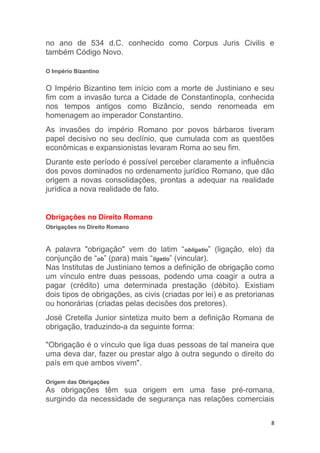 8
no ano de 534 d.C. conhecido como Corpus Juris Civilis e
também Código Novo.
O Império Bizantino
O Império Bizantino tem início com a morte de Justiniano e seu
fim com a invasão turca a Cidade de Constantinopla, conhecida
nos tempos antigos como Bizâncio, sendo renomeada em
homenagem ao imperador Constantino.
As invasões do império Romano por povos bárbaros tiveram
papel decisivo no seu declínio, que cumulada com as questões
econômicas e expansionistas levaram Roma ao seu fim.
Durante este período é possível perceber claramente a influência
dos povos dominados no ordenamento jurídico Romano, que dão
origem a novas consolidações, prontas a adequar na realidade
jurídica a nova realidade de fato.
Obrigações no Direito Romano
Obrigações no Direito Romano
A palavra "obrigação" vem do latim “obligatio” (ligação, elo) da
conjunção de “ob” (para) mais “ligatio” (vincular).
Nas Institutas de Justiniano temos a definição de obrigação como
um vínculo entre duas pessoas, podendo uma coagir a outra a
pagar (crédito) uma determinada prestação (débito). Existiam
dois tipos de obrigações, as civis (criadas por lei) e as pretorianas
ou honorárias (criadas pelas decisões dos pretores).
José Cretella Junior sintetiza muito bem a definição Romana de
obrigação, traduzindo-a da seguinte forma:
"Obrigação é o vínculo que liga duas pessoas de tal maneira que
uma deva dar, fazer ou prestar algo à outra segundo o direito do
país em que ambos vivem".
Origem das Obrigações
As obrigações têm sua origem em uma fase pré-romana,
surgindo da necessidade de segurança nas relações comerciais
 