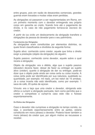 9
entre grupos, pois em razão de desacordos comerciais, grandes
guerras eram travadas e muitas vidas eram perdidas.
As obrigações só passaram a ser regulamentadas em Roma, em
um primeiro momento com o devedor entregando seu próprio
corpo em garantia ao credo, ficando livre até o pagamento da
dívida, e no caso de não pagamento tornava-se escravo do
credor.
A partir do ius civile um deslocamento da obrigação transfere a
obrigações da pessoa do devedor para o seu patrimônio.
Fundamentos das Obrigações
As obrigações eram constituídas por elementos distintos, os
quais foram classificados e divididos da seguinte forma:
Sujeito ativo: conhecido como credor, aquele que tinha o direito
exigir a prestação (objeto da obrigação) de alguém;
Sujeito passivo: conhecido como devedor, aquele sobre o qual
recaía a obrigação;
Objeto da obrigação: era o débito, algo que o sujeito passivo
(devedor) deveria fazer, deixar de fazer ou entregar ao sujeito
ativo (credor); quanto à obrigação de dar ou entregar, pode-se
dizer que o objeto pode ainda ser coisa certa ou coisa incerta. A
coisa certa pode ser identificada por sua natureza, qualidade ou
quantidade, por exemplo: mil reais, um boi nelori de 15 arrobas.
Já a coisa incerta não está identificada, como por exemplo: 1
saca de café, 20 quilos de açúcar.
Vínculo: era o laço que unia credor e devedor, obrigando este
último a cumprir a obrigação pactuada, bem como permitia que o
credor o compelisse a cumpri-la caso este não o fizesse
espontaneamente.
Os Efeitos das Obrigações
Caso o devedor não cumprisse a obrigação no tempo correto, ou
seja, o acordado espontaneamente entre as partes, estaria
constituído em mora (atraso) o devedor. Poderia haver também a
mora (atraso) do credor que, por algum motivo se recusasse a
receber.
 