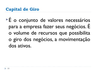 Capital de Giro

É o conjunto de valores necessários
 para a empresa fazer seus negócios. É
 o volume de recursos que possibilita
 o giro dos negócios, a movimentação
 dos ativos.



10
 