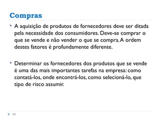 Compras
   A aquisição de produtos de fornecedores deve ser ditada
    pela necessidade dos consumidores. Deve-se comprar o
    que se vende e não vender o que se compra. A ordem
    destes fatores é profundamente diferente.

   Determinar os fornecedores dos produtos que se vende
    é uma das mais importantes tarefas na empresa: como
    contatá-los, onde encontrá-los, como selecioná-lo, que
    tipo de risco assumir.




14
 
