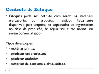 Controle de Estoque
   Estoques pode ser definido com sendo os materiais,
    mercadorias ou produtos mantidos fisicamente
    disponíveis pela empresa, na expectativa de ingressarem
    no ciclo de produção, de seguir seu curso normal ou
    serem comercializados.

Tipos de estoques:
 - matérias-primas;
 - produtos em processos;
 - produtos acabados;
 - materiais de consumo e almoxarifado.

 16
 