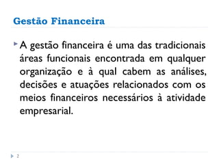 Gestão Financeira

A    gestão financeira é uma das tradicionais
    áreas funcionais encontrada em qualquer
    organização e à qual cabem as análises,
    decisões e atuações relacionados com os
    meios financeiros necessários à atividade
    empresarial.


2
 