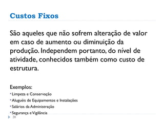 Custos Fixos

São aqueles que não sofrem alteração de valor
em caso de aumento ou diminuição da
produção. Independem portanto, do nível de
atividade, conhecidos também como custo de
estrutura.

Exemplos:
Limpeza    e Conservação
Aluguéis   de Equipamentos e Instalações
Salários   da Administração
Segurança    e Vigilância
 20
 