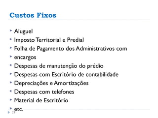Custos Fixos

 Aluguel
 Imposto Territorial e Predial
 Folha de Pagamento dos Administrativos com
 encargos
 Despesas de manutenção do prédio
 Despesas com Escritório de contabilidade
 Depreciações e Amortizações
 Despesas com telefones
 Material de Escritório
 etc.
 21
 