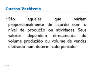 Custos Variáveis

 São       aqueles     que      variam
 proporcionalmente de acordo com o
 nível de produção ou atividades. Seus
 valores dependem diretamente do
 volume produzido ou volume de vendas
 efetivado num determinado período.


22
 