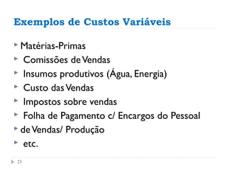 Exemplos de Custos Variáveis

 Matérias-Primas
  Comissões de Vendas
 Insumos produtivos (Água, Energia)
 Custo das Vendas
 Impostos sobre vendas
 Folha de Pagamento c/ Encargos do Pessoal
 de Vendas/ Produção
 etc.

23
 