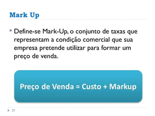 Mark Up

 Define-seMark-Up, o conjunto de taxas que
 representam a condição comercial que sua
 empresa pretende utilizar para formar um
 preço de venda.




25
 