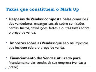 Taxas que constituem o Mark Up

   Despesas de Vendas: composta pelas comissões
    dos vendedores, encargos sociais sobre comissões,
    perdas, furtos, devoluções, fretes e outras taxas sobre
    o preço de venda.

    Impostos sobre as Vendas: que são os impostos
    que incidem sobre o preço de venda.

  Financiamento das Vendas: utilizado para
 financiamento das vendas da sua empresa (vendas a
 prazo).
26
 