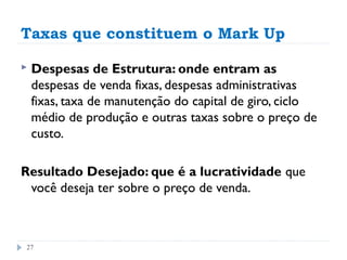 Taxas que constituem o Mark Up

   Despesas de Estrutura: onde entram as
    despesas de venda fixas, despesas administrativas
    fixas, taxa de manutenção do capital de giro, ciclo
    médio de produção e outras taxas sobre o preço de
    custo.

Resultado Desejado: que é a lucratividade que
 você deseja ter sobre o preço de venda.



27
 