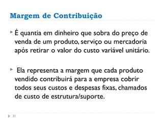 Margem de Contribuição

É    quantia em dinheiro que sobra do preço de
    venda de um produto, serviço ou mercadoria
    após retirar o valor do custo variável unitário.

    Ela representa a margem que cada produto
    vendido contribuirá para a empresa cobrir
    todos seus custos e despesas fixas, chamados
    de custo de estrutura/suporte.

31
 