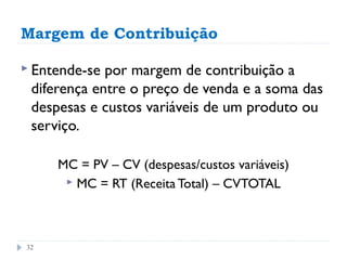 Margem de Contribuição

 Entende-se por margem de contribuição a
 diferença entre o preço de venda e a soma das
 despesas e custos variáveis de um produto ou
 serviço.

     MC = PV – CV (despesas/custos variáveis)
       MC = RT (Receita Total) – CVTOTAL




32
 